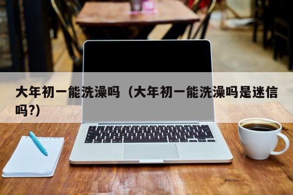 大年初一能洗澡吗（大年初一能洗澡吗是迷信吗?）